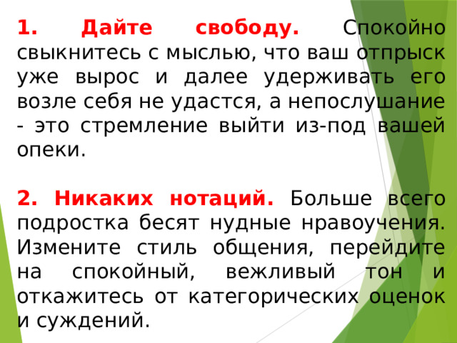 1. Дайте свободу. Спокойно свыкнитесь с мыслью, что ваш отпрыск уже вырос и далее удерживать его возле себя не удастся, а непослушание - это стремление выйти из-под вашей опеки. 2. Никаких нотаций. Больше всего подростка бесят нудные нравоучения. Измените стиль общения, перейдите на спокойный, вежливый тон и откажитесь от категорических оценок и суждений. 