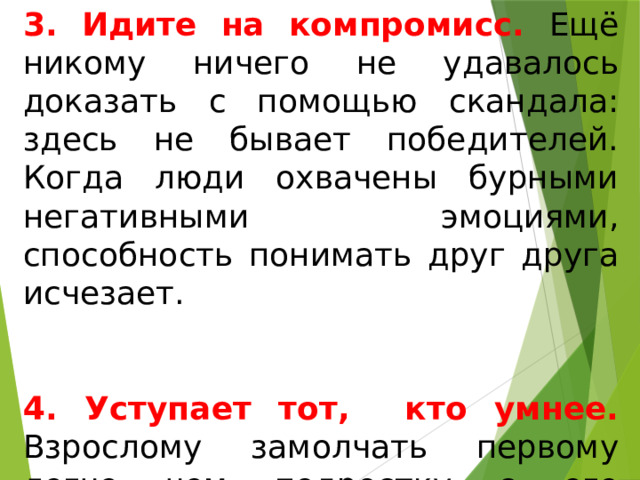 3. Идите на компромисс. Ещё никому ничего не удавалось доказать с помощью скандала: здесь не бывает победителей. Когда люди охвачены бурными негативными эмоциями, способность понимать друг друга исчезает. 4. Уступает тот, кто умнее. Взрослому замолчать первому легче чем подростку с его неустойчивой психикой. 