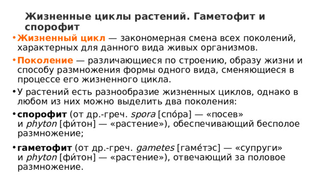 Жизненные циклы растений. Гаметофит и спорофит   Жизненный цикл   — закономерная смена всех поколений, характерных для данного вида живых организмов. Поколение  — различающиеся по строению, образу жизни и способу размножения формы одного вида, сменяющиеся в процессе его жизненного цикла. У растений есть разнообразие жизненных циклов, однако в любом из них можно выделить два поколения:  спорофит  (от др.-греч.  spora  [спо́ра] — «посев» и  phyton  [фи́тон] — «растение»), обеспечивающий бесполое размножение; гаметофит  (от др.-греч.  gametes  [гаме́тэс] — «супруги» и  phyton  [фи́тон] — «растение»), отвечающий за половое размножение. 
