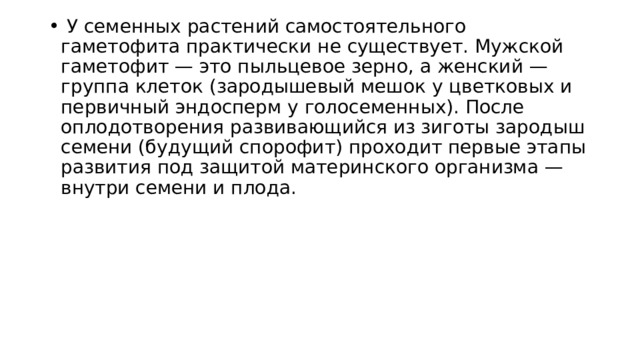   У семенных растений самостоятельного гаметофита практически не существует. Мужской гаметофит — это пыльцевое зерно, а женский — группа клеток (зародышевый мешок у цветковых и первичный эндосперм у голосеменных). После оплодотворения развивающийся из зиготы зародыш семени (будущий спорофит) проходит первые этапы развития под защитой материнского организма — внутри семени и плода. 
