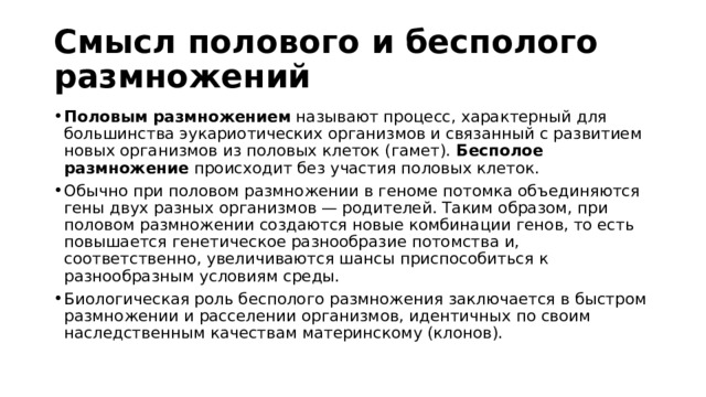 Смысл полового и бесполого размножений Половым размножением  называют процесс, характерный для большинства эукариотических организмов и связанный с развитием новых организмов из половых клеток (гамет).  Бесполое размножение  происходит без участия половых клеток. Обычно при половом размножении в геноме потомка объединяются гены двух разных организмов — родителей. Таким образом, при половом размножении создаются новые комбинации генов, то есть повышается генетическое разнообразие потомства и, соответственно, увеличиваются шансы приспособиться к разнообразным условиям среды.  Биологическая роль бесполого размножения заключается в быстром размножении и расселении организмов, идентичных по своим наследственным качествам материнскому (клонов).  