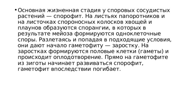 Основная жизненная стадия у споровых сосудистых растений — спорофит. На листьях папоротников и на листочках спороносных колосков хвощей и плаунов образуются спорангии, в которых в результате мейоза формируются одноклеточные споры. Разлетаясь и попадая в подходящие условия, они дают начало гаметофиту — заростку. На заростках формируются половые клетки (гаметы) и происходит оплодотворение. Прямо на гаметофите из зиготы начинает развиваться спорофит, гаметофит впоследствии погибает. 