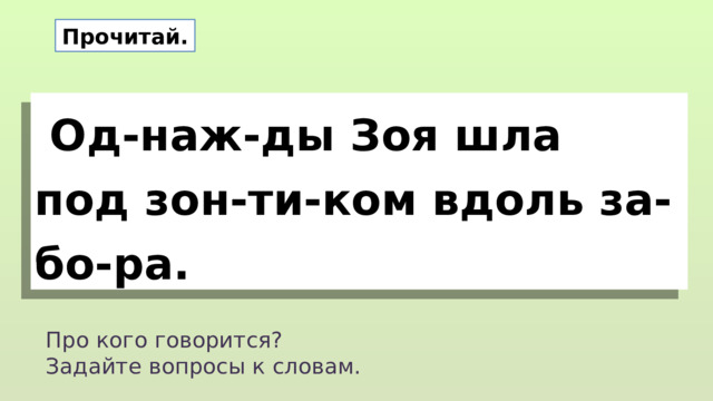Прочитай.  Од-наж-ды Зоя шла под зон-ти-ком вдоль за-бо-ра. Про кого говорится? Задайте вопросы к словам. 