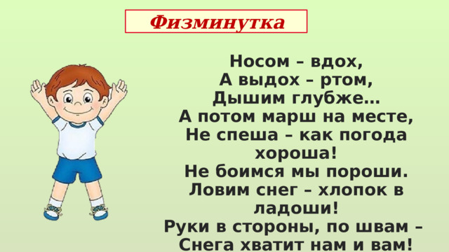 Физминутка Носом – вдох, А выдох – ртом, Дышим глубже… А потом марш на месте, Не спеша – как погода хороша! Не боимся мы пороши. Ловим снег – хлопок в ладоши! Руки в стороны, по швам – Снега хватит нам и вам! 