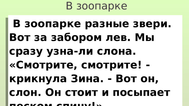 В зоопарке  В зоопарке разные звери. Вот за забором лев. Мы сразу узна-ли слона. «Смотрите, смотрите! - крикнула Зина. - Вот он, слон. Он стоит и посыпает песком спину!» 