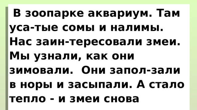 В зоопарке аквариум. Там уса-тые сомы и налимы. Нас заин-тересовали змеи. Мы узнали, как они зимовали. Они запол-зали в норы и засыпали. А стало тепло - и змеи снова выползли из нор. 