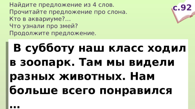 Найдите предложение из 4 слов. Прочитайте предложение про слона. Кто в аквариуме?… Что узнали про змей? Продолжите предложение. с.92  В субботу наш класс ходил в зоопарк. Там мы видели разных животных. Нам больше всего понравился … 