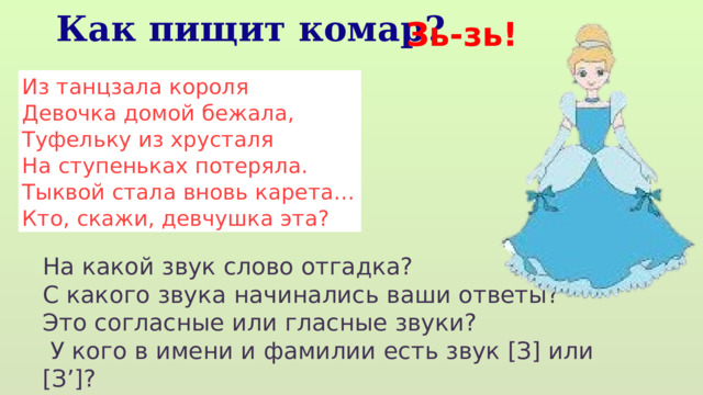 Зь-зь! Как пищит комар? Из танцзала короля  Девочка домой бежала,  Туфельку из хрусталя  На ступеньках потеряла.  Тыквой стала вновь карета…  Кто, скажи, девчушка эта? На какой звук слово отгадка? С какого звука начинались ваши ответы? Это согласные или гласные звуки?  У кого в имени и фамилии есть звук [З] или [З’]? 