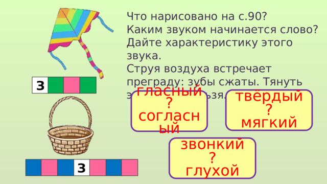Что нарисовано на с.90? Каким звуком начинается слово? Дайте характеристику этого звука. Струя воздуха встречает преграду: зубы сжаты. Тянуть этот звук нельзя. З твёрдый ? мягкий гласный ? согласный звонкий ? глухой  З 