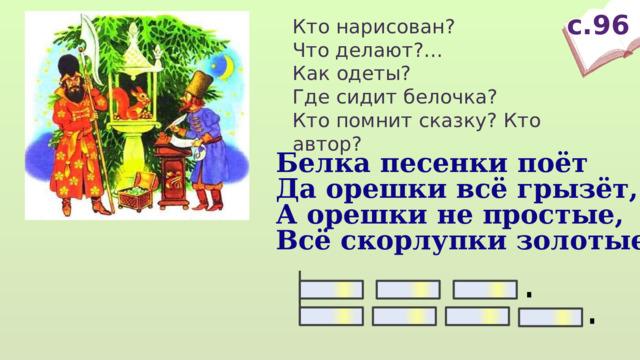 с.96 Кто нарисован? Что делают?… Как одеты? Где сидит белочка? Кто помнит сказку? Кто автор? Белка песенки поёт Да орешки всё грызёт, А орешки не простые, Всё скорлупки золотые.  