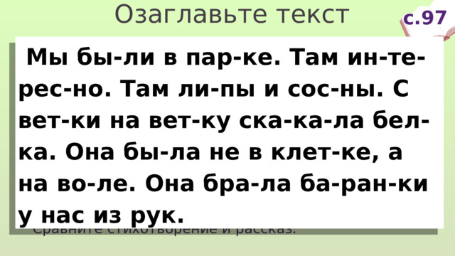 Озаглавьте текст с.97  Мы бы-ли в пар-ке. Там ин-те-рес-но. Там ли-пы и сос-ны. С вет-ки на вет-ку ска-ка-ла бел-ка. Она бы-ла не в клет-ке, а на во-ле. Она бра-ла ба-ран-ки у нас из рук. Про кого говорится? Где она была? Что делала? Сравните стихотворение и рассказ. 
