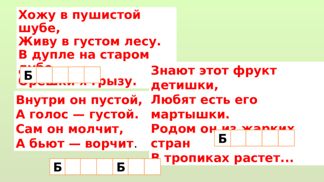 Хожу в пушистой шубе,  Живу в густом лесу.  В дупле на старом дубе  Орешки я грызу. Знают этот фрукт детишки,  Любят есть его мартышки.  Родом он из жарких стран  В тропиках растет... Б   Внутри он пустой,  А голос — густой.  Сам он молчит,  А бьют — ворчит .   Б Б  Б  
