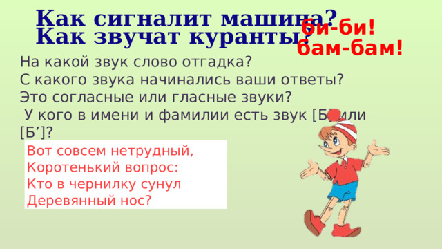 би-би! Как сигналит машина? Как звучат куранты? бам-бам! На какой звук слово отгадка? С какого звука начинались ваши ответы? Это согласные или гласные звуки?  У кого в имени и фамилии есть звук [Б] или [Б’]? Вот совсем нетрудный,  Коротенький вопрос:  Кто в чернилку сунул  Деревянный нос? 