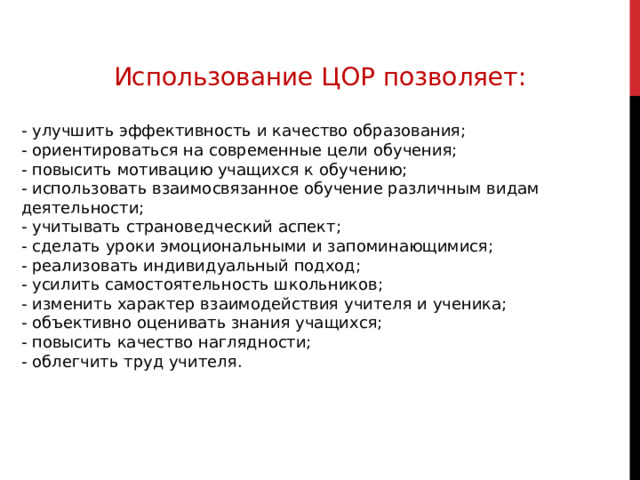 Использование ЦОР позволяет: - улучшить эффективность и качество образования; - ориентироваться на современные цели обучения; - повысить мотивацию учащихся к обучению; - использовать взаимосвязанное обучение различным видам деятельности; - учитывать страноведческий аспект; - сделать уроки эмоциональными и запоминающимися; - реализовать индивидуальный подход; - усилить самостоятельность школьников; - изменить характер взаимодействия учителя и ученика; - объективно оценивать знания учащихся; - повысить качество наглядности; - облегчить труд учителя. 