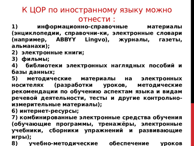 К ЦОР по иностранному языку можно отнести : 1) информационно-справочные материалы (энциклопедии, справочни-ки, электронные словари (например, ABBYY Lingvo), журналы, газеты, альманахи); 2) электронные книги; 3) фильмы; 4) библиотеки электронных наглядных пособий и базы данных; 5) методические материалы на электронных носителях (разработки уроков, методические рекомендации по обучению аспектам языка и видам речевой деятельности, тесты и другие контрольно-измерительные материалы); 6) интернет-ресурсы; 7) комбинированные электронные средства обучения (обучающие программы, тренажёры, электронные учебники, сборники упражнений и развивающие игры); 8) учебно-методические обеспечение уроков (демонстрационные материалы, презентации, проекты, компьютерные разработки уроков и т. п.) 