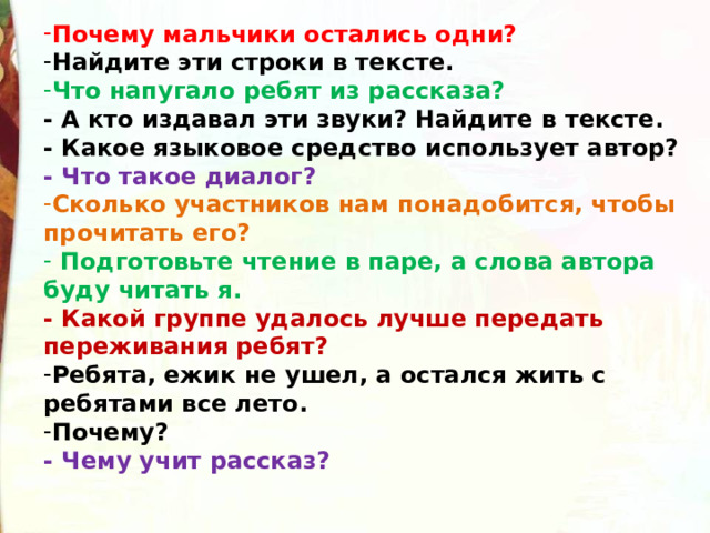 Почему мальчики остались одни? Найдите эти строки в тексте. Что напугало ребят из рассказа?   - А кто издавал эти звуки? Найдите в тексте. - Какое языковое средство использует автор? - Что такое диалог? Сколько участников нам понадобится, чтобы прочитать его?  Подготовьте чтение в паре, а слова автора буду читать я. - Какой группе удалось лучше передать переживания ребят? Ребята, ежик не ушел, а остался жить с ребятами все лето. Почему? - Чему учит рассказ?    