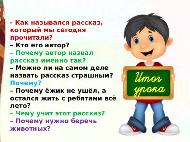 - Как назывался рассказ, который мы сегодня прочитали?  – Кто его автор?  – Почему автор назвал рассказ именно так?  – Можно ли на самом деле назвать рассказ страшным? Почему?  – Почему ёжик не ушёл, а остался жить с ребятами всё лето?  – Чему учит этот рассказ?  – Почему нужно беречь животных? 