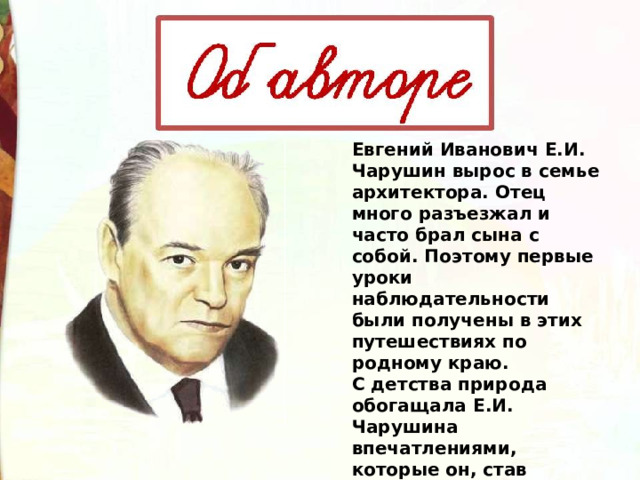 Евгений Иванович Е.И. Чарушин вырос в семье архитектора. Отец много разъезжал и часто брал сына с собой. Поэтому первые уроки наблюдательности были получены в этих путешествиях по родному краю. С детства природа обогащала Е.И. Чарушина впечатлениями, которые он, став писателем, облекал в точные и яркие образы. 