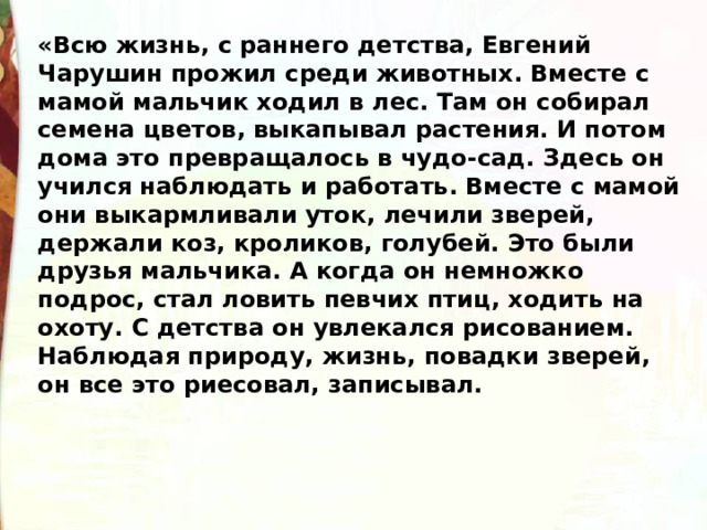 «Всю жизнь, с раннего детства, Евгений Чарушин прожил среди животных. Вместе с мамой мальчик ходил в лес. Там он собирал семена цветов, выкапывал растения. И потом дома это превращалось в чудо-сад. Здесь он учился наблюдать и работать. Вместе с мамой они выкармливали уток, лечили зверей, держали коз, кроликов, голубей. Это были друзья мальчика. А когда он немножко подрос, стал ловить певчих птиц, ходить на охоту. С детства он увлекался рисованием.  Наблюдая природу, жизнь, повадки зверей, он все это риесовал, записывал. 