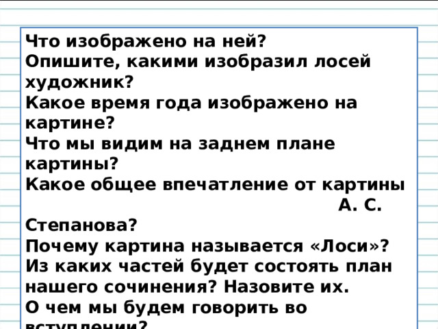 Что изображено на ней? Опишите, какими изобразил лосей художник? Какое время года изображено на картине? Что мы видим на заднем плане картины? Какое общее впечатление от картины  А. С. Степанова? Почему картина называется «Лоси»? Из каких частей будет состоять план нашего сочинения? Назовите их. О чем мы будем говорить во вступлении? Что будет включать основная часть сочинения? А что мы напишем в заключении? 