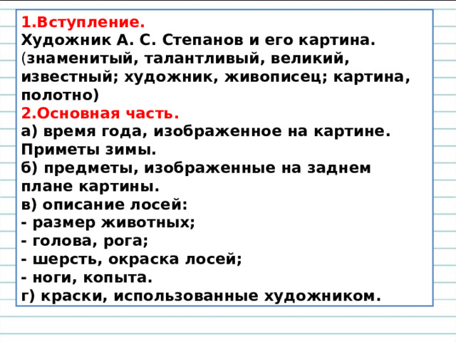 1.Вступление.  Художник А. С. Степанов и его картина. ( знаменитый, талантливый, великий, известный; художник, живописец; картина, полотно)  2.Основная часть.  а) время года, изображенное на картине. Приметы зимы.  б) предметы, изображенные на заднем плане картины.  в) описание лосей:  - размер животных;  - голова, рога;  - шерсть, окраска лосей;  - ноги, копыта.  г) краски, использованные художником. 