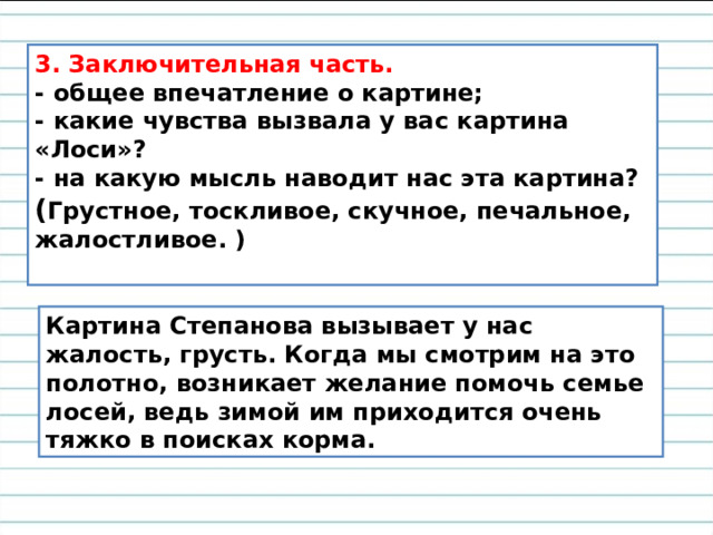 3. Заключительная часть.  - общее впечатление о картине;  - какие чувства вызвала у вас картина «Лоси»?  - на какую мысль наводит нас эта картина? ( Грустное, тоскливое, скучное, печальное, жалостливое. )   Картина Степанова вызывает у нас жалость, грусть. Когда мы смотрим на это полотно, возникает желание помочь семье лосей, ведь зимой им приходится очень тяжко в поисках корма. 