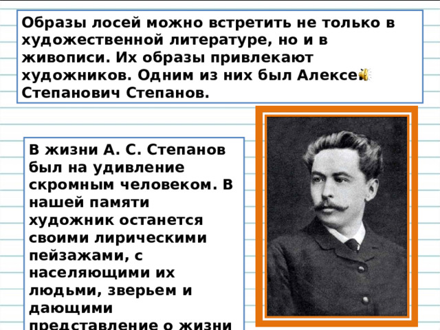 Образы лосей можно встретить не только в художественной литературе, но и в живописи. Их образы привлекают художников. Одним из них был Алексей Степанович Степанов. В жизни А. С. Степанов был на удивление скромным человеком. В нашей памяти художник останется своими лирическими пейзажами, с населяющими их людьми, зверьем и дающими представление о жизни российской глубинки рубежа 19-20 веков. 