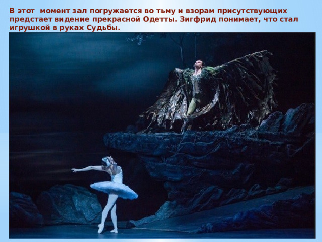 В этот момент зал погружается во тьму и взорам присутствующих предстает видение прекрасной Одетты. Зигфрид понимает, что стал игрушкой в руках Судьбы. 