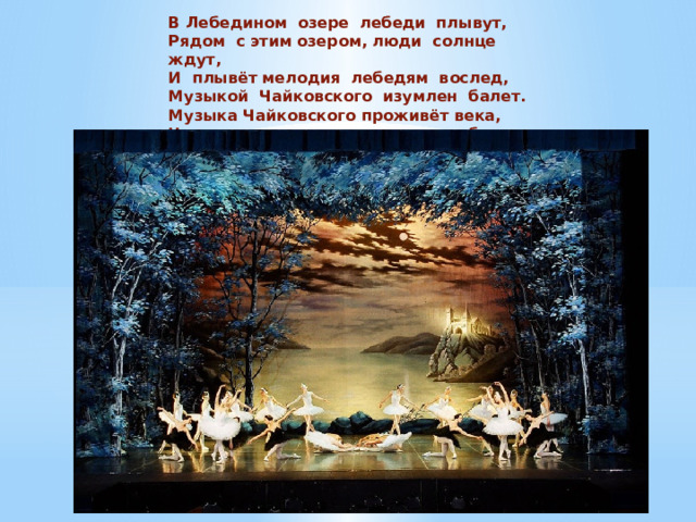 В Лебедином  озере  лебеди  плывут, Рядом  с этим озером, люди  солнце  ждут,  И  плывёт мелодия  лебедям  вослед,  Музыкой  Чайковского  изумлен  балет. Музыка Чайковского проживёт века, Над прекрасным озером рдеют облака. 