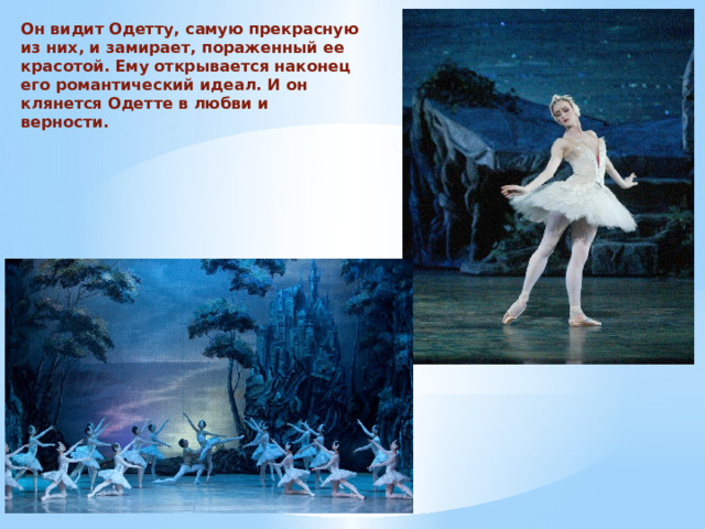 Он видит Одетту, самую прекрасную из них, и замирает, пораженный ее красотой. Ему открывается наконец его романтический идеал. И он клянется Одетте в любви и верности. 