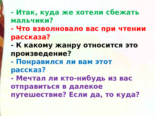 - Итак, куда же хотели сбежать мальчики? - Что взволновало вас при чтении рассказа? - К какому жанру относится это произведение? - Понравился ли вам этот рассказ? - Мечтал ли кто-нибудь из вас отправиться в далекое путешествие? Если да, то куда? 