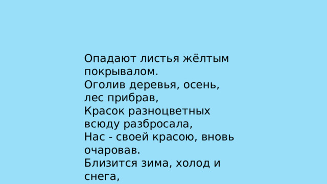 Опадают листья жёлтым покрывалом. Оголив деревья, осень, лес прибрав, Красок разноцветных всюду разбросала, Нас - своей красою, вновь очаровав. Близится зима, холод и снега, Хочется подольше осени такой. 