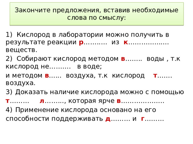 Закончите предложения, вставив необходимые слова по смыслу: 1) Кислород в лаборатории можно получить в результате реакции р ……..… из к …………....... веществ. 2) Собирают кислород методом в …….. воды , т.к кислород не………. в воде; и методом в …... воздуха, т.к кислород т ……. воздуха. Доказать наличие кислорода можно с помощью т ……… л ……..., которая ярче в ……………….. Применение кислорода основано на его способности поддерживать д ……… и г ……… Подвести итог урока можно с использованием незаконченных предложений  