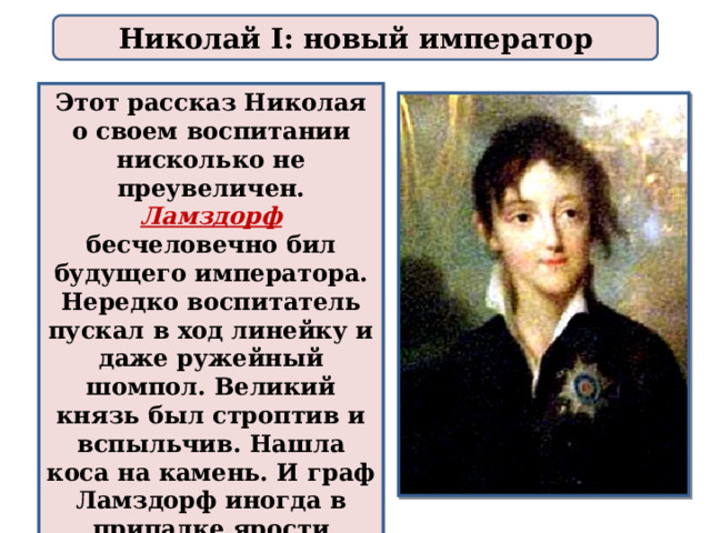 Николай I: новый император Этот рассказ Николая о своем воспитании нисколько не преувеличен. Ламздорф  бесчеловечно бил будущего императора. Нередко воспитатель пускал в ход линейку и даже ружейный шомпол. Великий князь был строптив и вспыльчив. Нашла коса на камень. И граф Ламздорф иногда в припадке ярости хватал мальчика за воротник и ударял его об стену. 