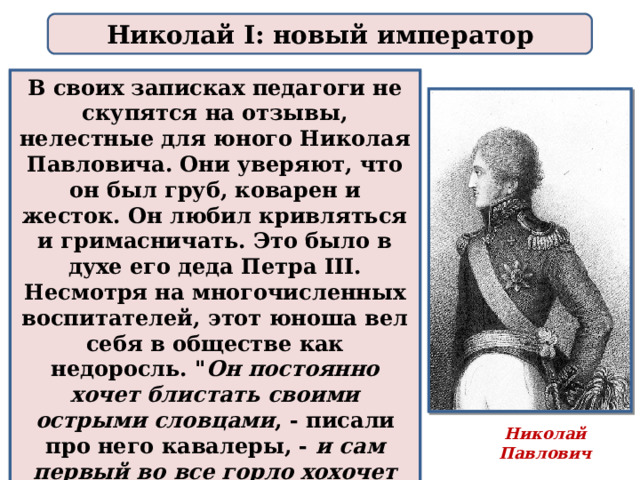 Николай I: новый император В своих записках педагоги не скупятся на отзывы, нелестные для юного Николая Павловича. Они уверяют, что он был груб, коварен и жесток. Он любил кривляться и гримасничать. Это было в духе его деда Петра III. Несмотря на многочисленных воспитателей, этот юноша вел себя в обществе как недоросль. 