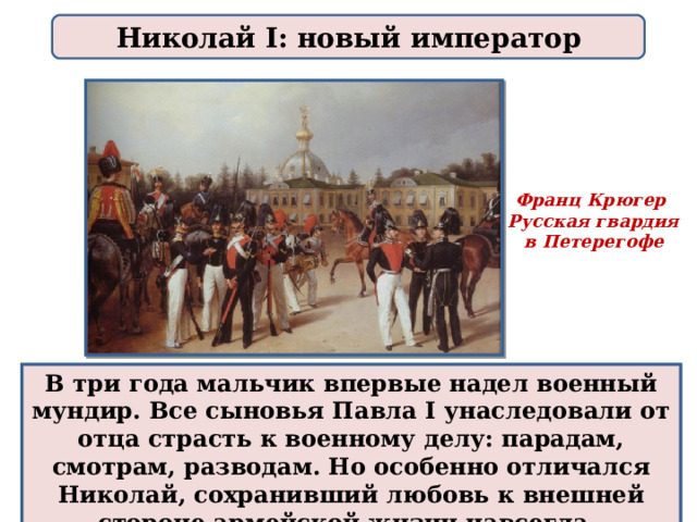 Николай I: новый император Франц Крюгер Русская гвардия  в Петерегофе В три года мальчик впервые надел военный мундир. Все сыновья Павла I унаследовали от отца страсть к военному делу: парадам, смотрам, разводам. Но особенно отличался Николай, сохранивший любовь к внешней стороне армейской жизни навсегда. 