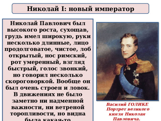 Николай I: новый император Николай Павлович был высокого роста, сухощав, грудь имел широкую, руки несколько длинные, лицо продолговатое, чистое, лоб открытый, нос римский, рот умеренный, взгляд быстрый, голос звонкий, но говорил несколько скороговоркой. Вообще он был очень строен и ловок. В движениях не было заметно ни надменной важности, ни ветреной торопливости, но видна была какая-то неподдельная строгость. Василий ГОЛИКЕ  Портрет великого князя Николая Павловича. 