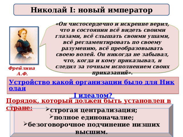 Николай I: новый император «Он чистосердечно и искренне верил, что в состоянии всё видеть своими глазами, всё слышать своими ушами, всё регламентировать по своему разумению, всё преобразовывать своею волей. Он никогда не забывал, что, когда и кому приказывал, и следил за точным исполнением своих приказаний». Фрейлина А.Ф. Тютчева Устройство какой организации было для Николая I идеалом? Порядок, который должен быть установлен в стране:  строгая централизация; полное единоначалие; безоговорочное подчинение низших высшим.  