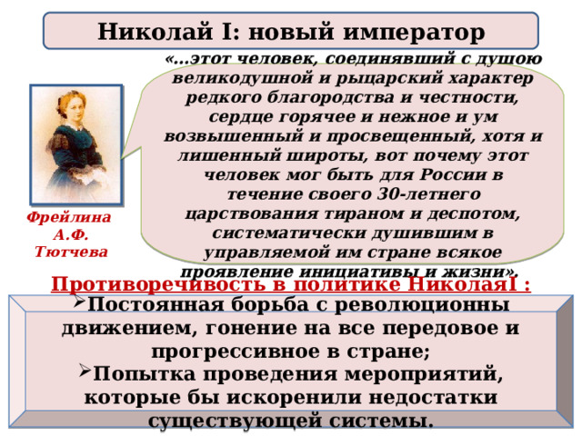 Николай I: новый император «…этот человек, соединявший с душою великодушной и рыцарский характер редкого благородства и честности, сердце горячее и нежное и ум возвышенный и просвещенный, хотя и лишенный широты, вот почему этот человек мог быть для России в течение своего 30-летнего царствования тираном и деспотом, систематически душившим в управляемой им стране всякое проявление инициативы и жизни». Фрейлина А.Ф. Тютчева Противоречивость в политике Николая I :  Постоянная борьба с революционны движением, гонение на все передовое и прогрессивное в стране; Попытка проведения мероприятий, которые бы искоренили недостатки существующей системы.  