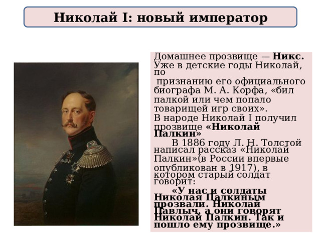 Николай I: новый император Домашнее прозвище — Никс. Уже в детские годы Николай, по  признанию его официального биографа М. А. Корфа, «бил палкой или чем попало товарищей игр своих». В народе Николай I получил прозвище «Николай Палкин»  В 1886 году Л. Н. Толстой написал рассказ «Николай Палкин»(в России впервые опубликован в 1917), в котором старый солдат говорит:  «У нас и солдаты Николая Палкиным прозвали. Николай Павлыч, а они говорят Николай Палкин. Так и пошло ему прозвище.»  