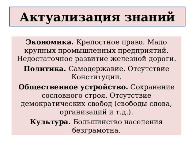 Актуализация знаний Экономика. Крепостное право. Мало крупных промышленных предприятий. Недостаточное развитие железной дороги. Политика. Самодержавие. Отсутствие Конституции. Общественное устройство. Сохранение сословного строя. Отсутствие демократических свобод (свободы слова, организаций и т.д.). Культура. Большинство населения безграмотна. 