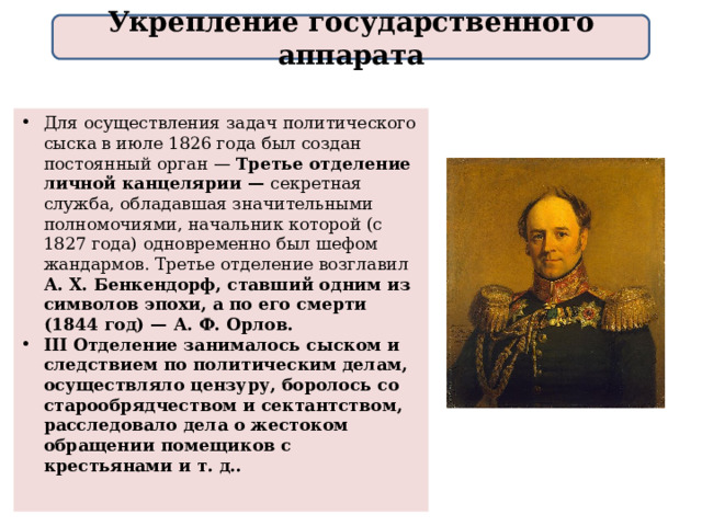 Укрепление государственного аппарата Для осуществления задач политического сыска в июле 1826 года был создан постоянный орган — Третье отделение личной канцелярии — секретная служба, обладавшая значительными полномочиями, начальник которой (с 1827 года) одновременно был шефом жандармов. Третье отделение возглавил А. Х. Бенкендорф, ставший одним из символов эпохи, а по его смерти (1844 год) — А. Ф. Орлов. III Отделение занималось сыском и следствием по политическим делам, осуществляло цензуру, боролось со старообрядчеством и сектантством, расследовало дела о жестоком обращении помещиков с крестьянами и т. д.. 