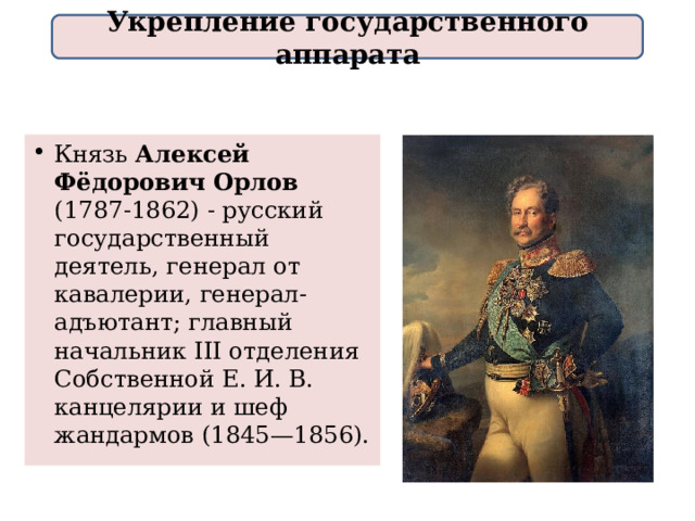 Укрепление государственного аппарата Князь Алексей Фёдорович Орлов (1787-1862) - русский государственный деятель, генерал от кавалерии, генерал-адъютант; главный начальник III отделения Собственной Е. И. В. канцелярии и шеф жандармов (1845—1856). 