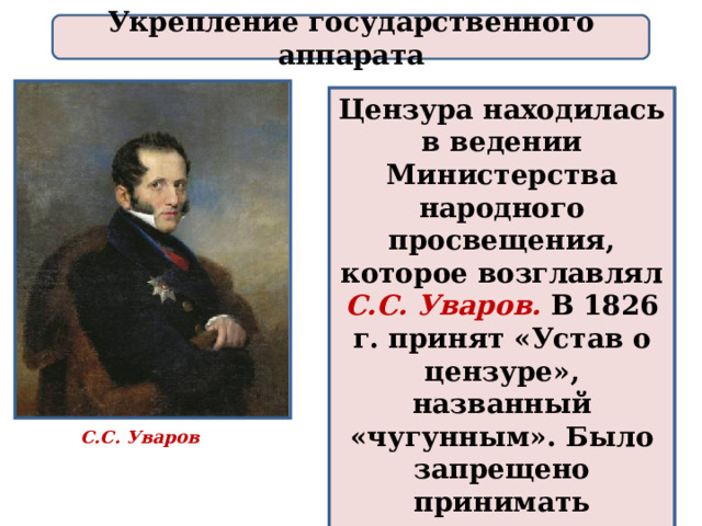 Укрепление государственного аппарата Цензура находилась в ведении Министерства народного просвещения, которое возглавлял С.С. Уваров. В 1826 г. принят «Устав о цензуре», названный «чугунным». Было запрещено принимать крепостных в средние и высшие учебные заведения. С.С. Уваров 