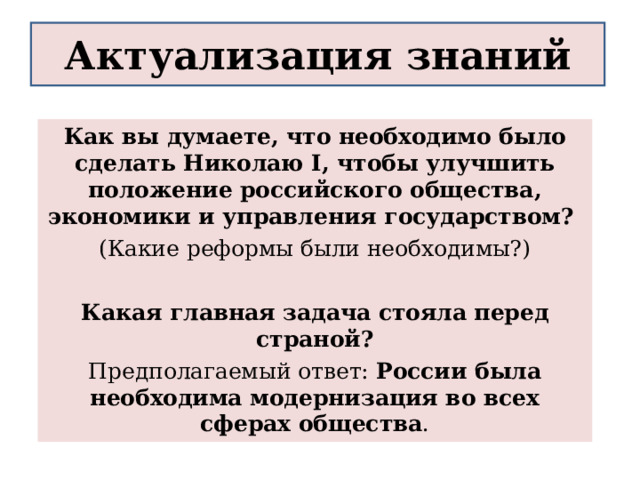 Актуализация знаний Как вы думаете, что необходимо было сделать Николаю I, чтобы улучшить положение российского общества, экономики и управления государством? (Какие реформы были необходимы?)  Какая главная задача стояла перед страной? Предполагаемый ответ: России была необходима модернизация во всех сферах общества . 