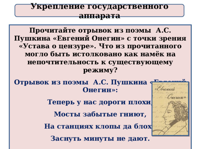 Укрепление государственного аппарата Прочитайте отрывок из поэмы А.С. Пушкина «Евгений Онегин» с точки зрения «Устава о цензуре». Что из прочитанного могло быть истолковано как намёк на непочтительность к существующему режиму? Отрывок из поэмы А.С. Пушкина «Евгений Онегин»: Теперь у нас дороги плохи, Мосты забытые гниют, На станциях клопы да блохи Заснуть минуты не дают.  