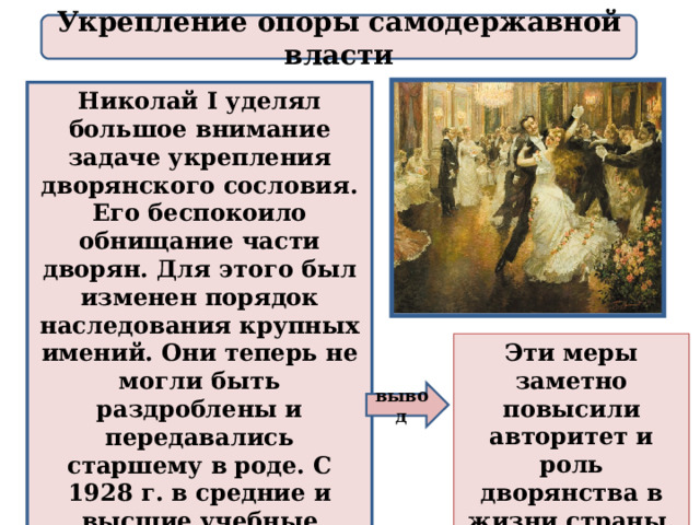 Укрепление опоры самодержавной власти Николай I уделял большое внимание задаче укрепления дворянского сословия. Его беспокоило обнищание части дворян. Для этого был изменен порядок наследования крупных имений. Они теперь не могли быть раздроблены и передавались старшему в роде. С 1928 г. в средние и высшие учебные заведения принимались только дети дворян и чиновников. Эти меры заметно повысили авторитет и роль дворянства в жизни страны. вывод 