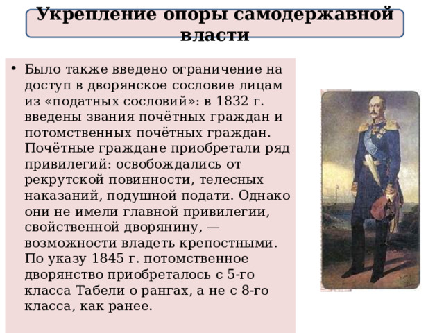 Укрепление опоры самодержавной власти Было также введено ограничение на доступ в дворянское сословие лицам из «податных сословий»: в 1832 г. введены звания почётных граждан и потомственных почётных граждан. Почётные граждане приобретали ряд привилегий: освобождались от рекрутской повинности, телесных наказаний, подушной подати. Однако они не имели главной привилегии, свойственной дворянину, — возможности владеть крепостными. По указу 1845 г. потомственное дворянство приобреталось с 5-го класса Табели о рангах, а не с 8-го класса, как ранее. 