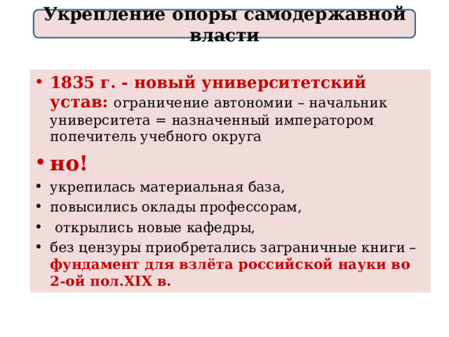 Укрепление опоры самодержавной власти 1835 г. - новый университетский устав: ограничение автономии – начальник университета = назначенный императором попечитель учебного округа но! укрепилась материальная база, повысились оклады профессорам,  открылись новые кафедры, без цензуры приобретались заграничные книги – фундамент для взлёта российской науки во 2 - ой пол. XIX в.  