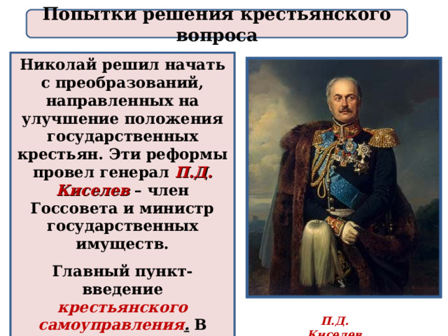 Попытки решения крестьянского вопроса Николай решил начать с преобразований, направленных на улучшение положения государственных крестьян. Эти реформы провел генерал П.Д. Киселев  – член Госсовета и министр государственных имуществ. Главный пункт- введение крестьянского самоуправления . В деревнях стали создаваться школы и больницы. П.Д. Киселев 